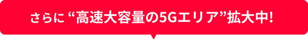 さらに “高速大容量の5Gエリア”拡大中!