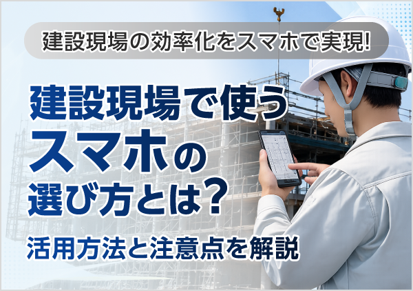 建設現場でスマホを活用するメリットや導入時の注意点、現場に適した端末の選び方を解説