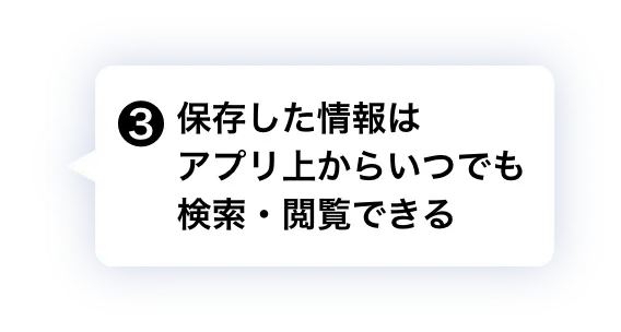③ 保存した情報はアプリ上からいつでも検索・閲覧できる
