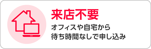 来店不要 オフィスや自宅から待ち時間なしで申し込み