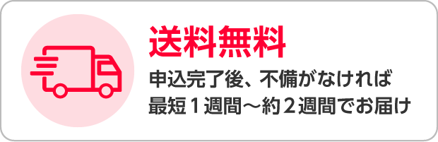送料無料 申込完了後、不備がなければ最短1週間～約2週間でお届け