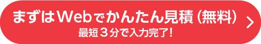 まずはWebでかんたん見積（無料）最短3分で入力完了！