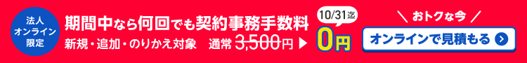 法人オンライン限定　期間中なら何回でも契約事務手数料　新規・追加・のりかえ対象　通常 3,500円　が　0円　10/31迄　おトクな今　オンラインで見積もる