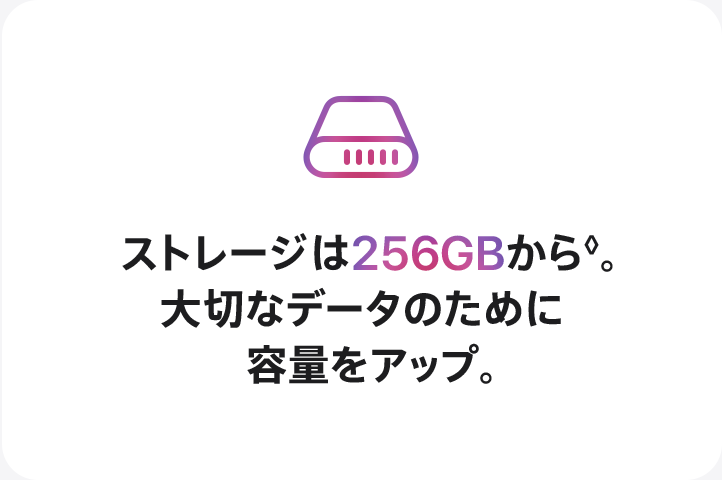 ストレージは256GBから◊。大切なデータのために容量をアップ。