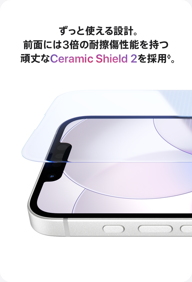 ずっと使える設計。前面には3倍の耐擦傷性能を持つ頑丈なCeramic Shield 2を採用◊。
