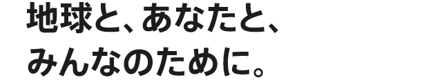 地球と、あなたと、みんなのために。