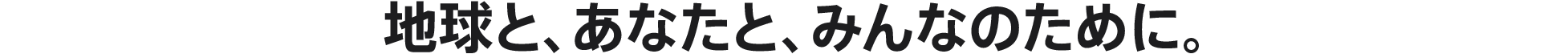 地球と、あなたと、みんなのために。