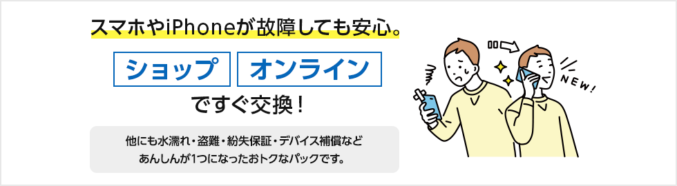スマホやiPhoneが故障しても安心。ショップ、オンラインですぐ交換！ほかにも水漏れ・盗難・紛失保証・デバイス補償などあんしんが1つになったおトクなパックです。