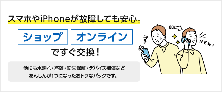 スマホやiPhoneが故障しても安心。ショップ、オンラインですぐ交換！ほかにも水漏れ・盗難・紛失保証・デバイス補償などあんしんが1つになったおトクなパックです。