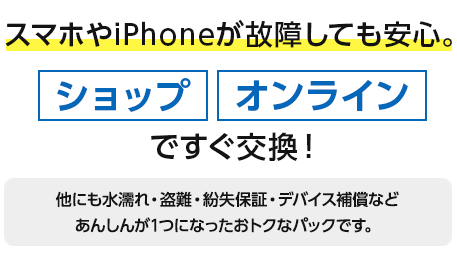 スマホやiPhoneが故障しても安心。ショップ、オンラインですぐ交換！ほかにも水漏れ・盗難・紛失保証・デバイス補償などあんしんが1つになったおトクなパックです。