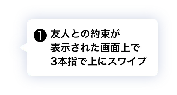 ① 友人との約束が表示された画面上で3本指で上にスワイプ