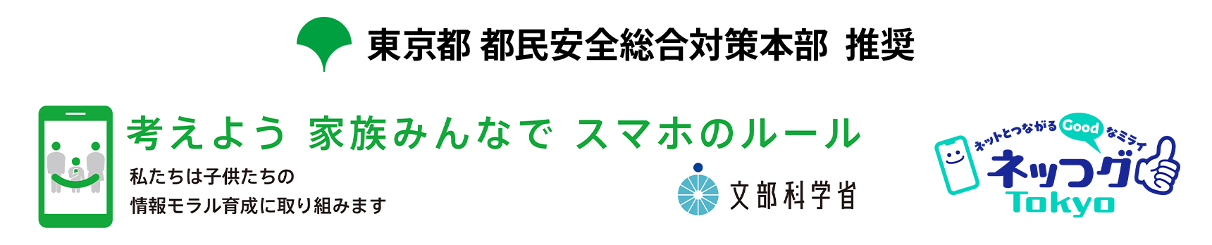 東京都 都民安全総合対策本部 推奨 考えよう 家族みんなで スマホのルール 私たちは子供たちの情報モラル育成に取り組みます 文部科学省/ネッつグ（ネットとつながるGoodなミライ）Tokyo