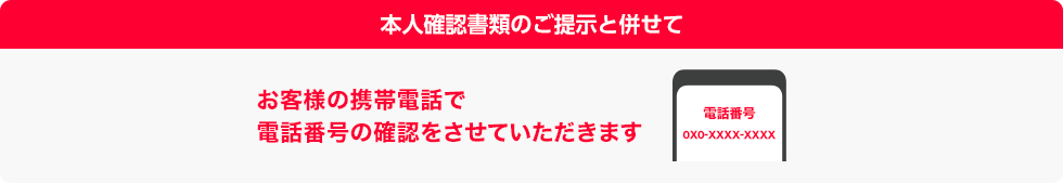 本人確認書類のご提示と併せてお客様の携帯電話で電話番号の確認をさせていただきます